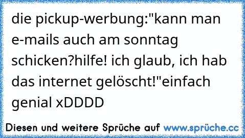 die pickup-werbung:
"kann man e-mails auch am sonntag schicken?
hilfe! ich glaub, ich hab das internet gelöscht!"
einfach genial xDDDD