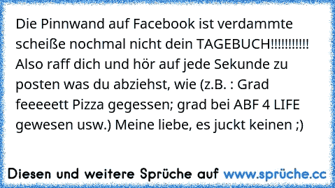 Die Pinnwand auf Facebook ist verdammte scheiße nochmal nicht dein TAGEBUCH!!!!!!!!!!! Also raff dich und hör auf jede Sekunde zu posten was du abziehst, wie (z.B. : Grad feeeeett Pizza gegessen; grad bei ABF 4 LIFE gewesen usw.) Meine liebe, es juckt keinen ;)