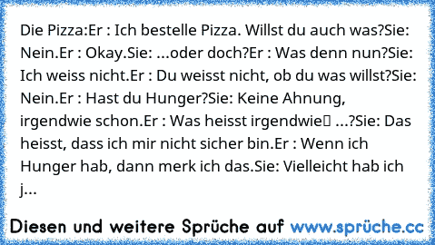 Die Pizza:
Er : Ich bestelle Pizza. Willst du auch was?
Sie: Nein.
Er : Okay.
Sie: ...oder doch?
Er : Was denn nun?
Sie: Ich weiss nicht.
Er : Du weisst nicht, ob du was willst?
Sie: Nein.
Er : Hast du Hunger?
Sie: Keine Ahnung, irgendwie schon.
Er : Was heisst „irgendwie“ ...?
Sie: Das heisst, dass ich mir nicht sicher bin.
Er : Wenn ich Hunger hab, dann merk ich das.
Sie: Vielleicht hab ich j...