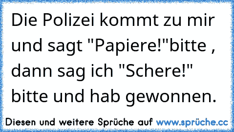 Die Polizei kommt zu mir und sagt "Papiere!"bitte , dann sag ich "Schere!" bitte und hab gewonnen.