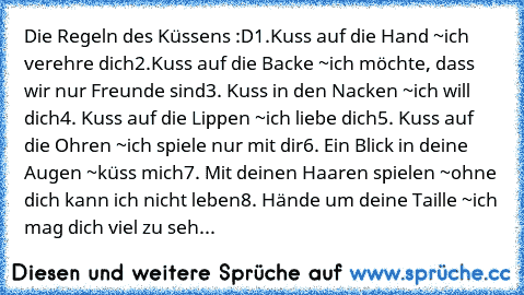 Die Regeln des Küssens :D
‎1.Kuss auf die Hand ~ich verehre dich
2.Kuss auf die Backe ~ich möchte, dass wir nur Freunde sind
3. Kuss in den Nacken ~ich will dich
4. Kuss auf die Lippen ~ich liebe dich
5. Kuss auf die Ohren ~ich spiele nur mit dir
6. Ein Blick in deine Augen ~küss mich
7. Mit deinen Haaren spielen ~ohne dich kann ich nicht leben
8. Hände um deine Taille ~ich mag dich viel zu seh...