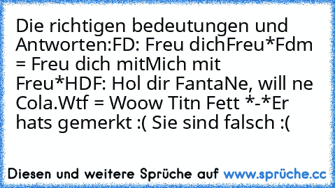 Die richtigen bedeutungen und Antworten:
FD: Freu dich
Freu*
Fdm = Freu dich mit
Mich mit  Freu*
HDF: Hol dir Fanta
Ne, will ne Cola.
Wtf = Woow Titn Fett *-*
Er hats gemerkt :( Sie sind falsch :(