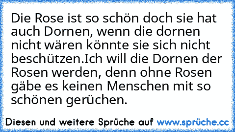 Die Rose ist so schön doch sie hat auch Dornen, wenn die dornen nicht wären könnte sie sich nicht beschützen.
Ich will die Dornen der Rosen werden, denn ohne Rosen gäbe es keinen Menschen mit so schönen gerüchen.