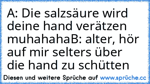 A: Die salzsäure wird deine hand verätzen muhahaha
B: alter, hör auf mir selters über die hand zu schütten