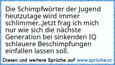 Die Schimpfwörter der Jugend heutzutage wird immer schlimmer..
Jetzt frag ich mich nur wie sich die nächste Generation bei sinkenden IQ schlauere Beschimpfungen einfallen lassen soll.