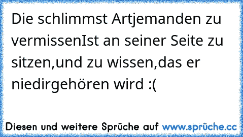 Die schlimmst Art
jemanden zu vermissen
Ist an seiner Seite zu sitzen,
und zu wissen,
das er nie
dir
gehören wird :(