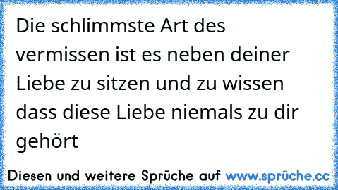 Die schlimmste Art des vermissen ist es neben deiner Liebe zu sitzen und zu wissen dass diese Liebe niemals zu dir gehört