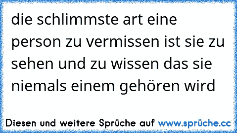 die schlimmste art eine person zu vermissen ist sie zu sehen und zu wissen das sie niemals einem gehören wird