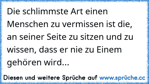 Die schlimmste Art einen Menschen zu vermissen ist die, an seiner Seite zu sitzen und zu wissen, dass er nie zu Einem gehören wird...  ♥