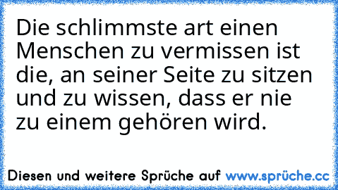 Die schlimmste art einen Menschen zu vermissen ist die, an seiner Seite zu sitzen und zu wissen, dass er nie zu einem gehören wird.