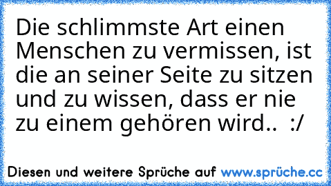 Die schlimmste Art einen Menschen zu vermissen, ist die an seiner Seite zu sitzen und zu wissen, dass er nie zu einem gehören wird.. ♥ :/