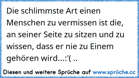 Die schlimmste Art einen Menschen zu vermissen ist die, an seiner Seite zu sitzen und zu wissen, dass er nie zu Einem gehören wird...
:'( ..