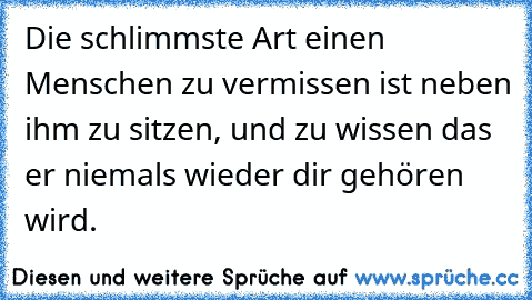 Die schlimmste Art einen Menschen zu vermissen ist neben ihm zu sitzen, und zu wissen das er niemals wieder dir gehören wird.  ♥