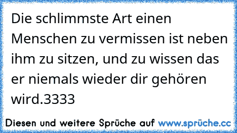 Die schlimmste Art einen Menschen zu vermissen ist neben ihm zu sitzen, und zu wissen das er niemals wieder dir gehören wird.♥3333