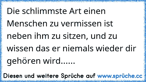 Die schlimmste Art einen Menschen zu vermissen ist neben ihm zu sitzen, und zu wissen das er niemals wieder dir gehören wird......