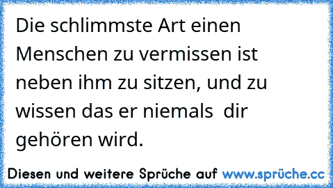 Die schlimmste Art einen Menschen zu vermissen ist neben ihm zu sitzen, und zu wissen das er niemals  dir gehören wird.