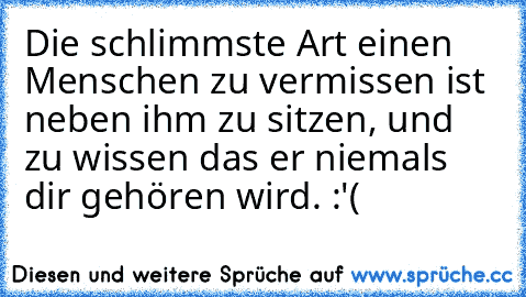 Die schlimmste Art einen Menschen zu vermissen ist neben ihm zu sitzen, und zu wissen das er niemals dir gehören wird. :'( ♥