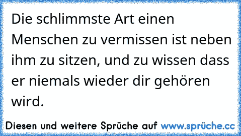 Die schlimmste Art einen Menschen zu vermissen ist neben ihm zu sitzen, und zu wissen dass er niemals wieder dir gehören wird.