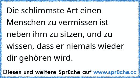 Die schlimmste Art einen Menschen zu vermissen ist neben ihm zu sitzen, und zu wissen, dass er niemals wieder dir gehören wird.