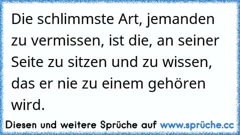 Die schlimmste Art, jemanden zu vermissen, ist die, an seiner Seite zu sitzen und zu wissen, das er nie zu einem gehören wird.