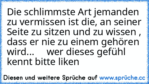 Die schlimmste Art jemanden zu vermissen ist die, an seiner Seite zu sitzen und zu wissen , dass er nie zu einem gehören wird...♥     wer dieses gefühl kennt bitte liken