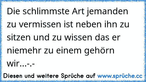 Die schlimmste Art jemanden zu vermissen ist neben ihn zu sitzen und zu wissen das er niemehr zu einem gehörn wir...-.-