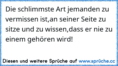 Die schlimmste Art jemanden zu vermissen ist,
an seiner Seite zu sitze und zu wissen,
dass er nie zu einem gehören wird!