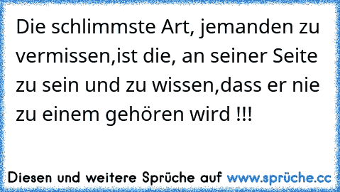 Die schlimmste Art, jemanden zu vermissen,
ist die, an seiner Seite zu sein und zu wissen,
dass er nie zu einem gehören wird !!!