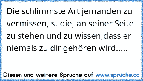 Die schlimmste Art jemanden zu vermissen,
ist die, an seiner Seite zu stehen und zu wissen,
dass er niemals zu dir gehören wird.....