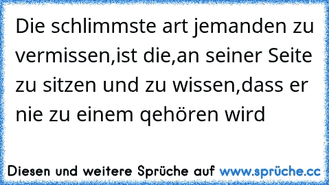 Die schlimmste art jemanden zu vermissen,
ist die,
an seiner Seite zu sitzen und zu wissen,
dass er nie zu einem qehören wird