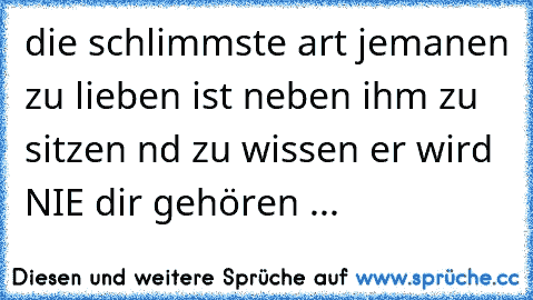 die schlimmste art jemanen zu lieben ist neben ihm zu sitzen nd zu wissen er wird NIE dir gehören ...  ♥