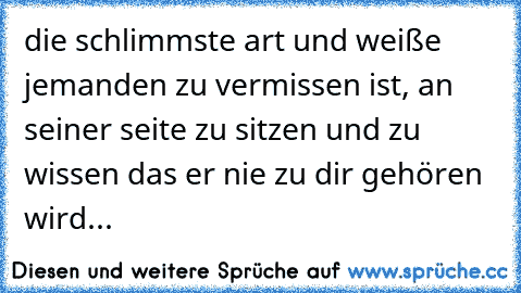 die schlimmste art und weiße jemanden zu vermissen ist, an seiner seite zu sitzen und zu wissen das er nie zu dir gehören wird...