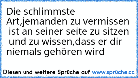 Die schlimmste Art,jemanden zu vermissen  ist an seiner seite zu sitzen  und zu wissen,dass er dir niemals gehören wird ♥