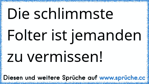 Die schlimmste Folter ist jemanden zu vermissen! 