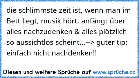 die schlimmste zeit ist, wenn man im Bett liegt, musik hört, anfängt über alles nachzudenken & alles plötzlich so aussichtlos scheint...--> guter tip: einfach nicht nachdenken!!