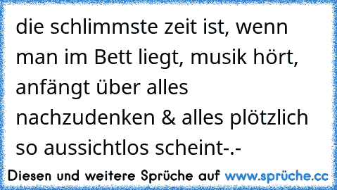 die schlimmste zeit ist, wenn  man im Bett liegt, musik hört, anfängt über alles nachzudenken & alles plötzlich so aussichtlos scheint-.-