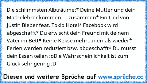 Die schlimmsten Albträume:
* Deine Mutter und dein Mathelehrer kommen      zusammen
* Ein Lied von Justin Bieber feat. Tokio Hotel
* Facebook wird abgeschafft
* Du erwischt dein Freund mit deinem Vater im Bett
* Keine Kekse mehr...niemals wieder
* Ferien werden reduziert bzw. abgeschafft
* Du musst dein Essen teilen :o
Die Wahrscheinlichkeit ist zum Glück sehr gering :D