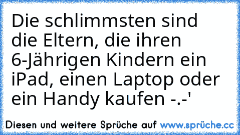 Die schlimmsten sind die Eltern, die ihren 6-Jährigen Kindern ein iPad, einen Laptop oder ein Handy kaufen -.-'