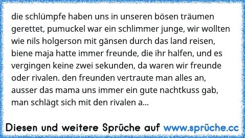 die schlümpfe haben uns in unseren bösen träumen gerettet, pumuckel war ein schlimmer junge, wir wollten wie nils holgerson mit gänsen durch das land reisen, biene maja hatte immer freunde, die ihr halfen, und es vergingen keine zwei sekunden, da waren wir freunde oder rivalen. den freunden vertraute man alles an, ausser das mama uns immer ein gute nachtkuss gab, man schlägt sich mit den rivale...