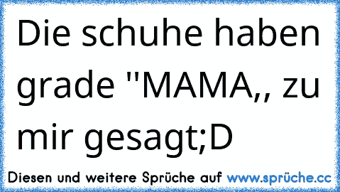 Die schuhe haben grade ''MAMA,, zu mir gesagt
;D