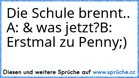 Die Schule brennt.. 
A: & was jetzt?
B: Erstmal zu Penny;)