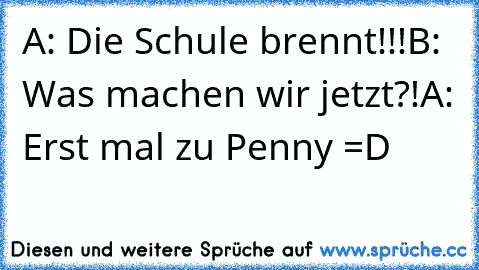 A: Die Schule brennt!!!
B: Was machen wir jetzt?!
A: Erst mal zu Penny =D