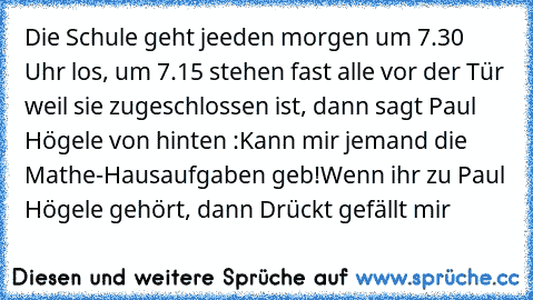 Die Schule geht jeeden morgen um 7.30 Uhr los, um 7.15 stehen fast alle vor der Tür weil sie zugeschlossen ist, dann sagt Paul Högele von hinten :Kann mir jemand die Mathe-Hausaufgaben geb!
Wenn ihr zu Paul Högele gehört, dann Drückt gefällt mir