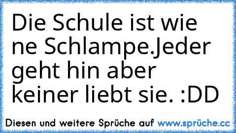 Die Schule ist wie ne Schlampe.Jeder geht hin aber keiner liebt sie. :DD