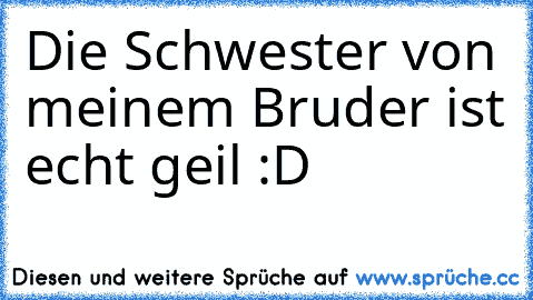 Die Schwester von meinem Bruder ist echt geil :D ♥