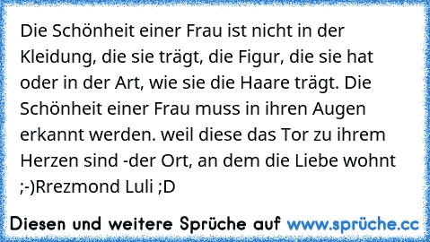 Die Schönheit einer Frau ist nicht in der Kleidung, die sie trägt, die Figur, die sie hat oder in der Art, wie sie die Haare trägt. Die Schönheit einer Frau muss in ihren Augen erkannt werden. weil diese das Tor zu ihrem Herzen sind -der Ort, an dem die Liebe wohnt ;-)
Rrezmond Luli ;D