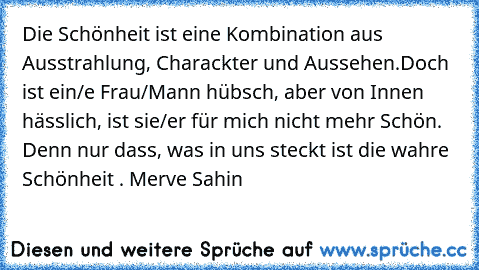 Die Schönheit ist eine Kombination aus Ausstrahlung, Charackter und Aussehen.Doch ist ein/e Frau/Mann hübsch, aber von Innen hässlich, ist sie/er für mich nicht mehr Schön. Denn nur dass, was in uns steckt ist die wahre Schönheit . ♥
Merve Sahin