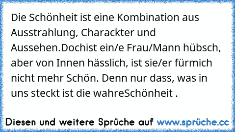 Die Schönheit ist eine Kombination aus Ausstrahlung, Charackter und Aussehen.Doch
ist ein/e Frau/Mann hübsch, aber von Innen hässlich, ist sie/er für
mich nicht mehr Schön. Denn nur dass, was in uns steckt ist die wahre
Schönheit . ♥