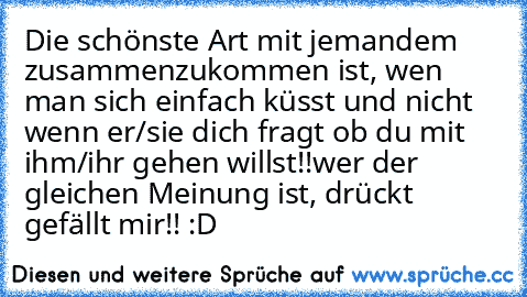 Die schönste Art mit jemandem zusammenzukommen ist, wen man sich einfach küsst und nicht wenn er/sie dich fragt ob du mit ihm/ihr gehen willst!!
wer der gleichen Meinung ist, drückt gefällt mir!! :D