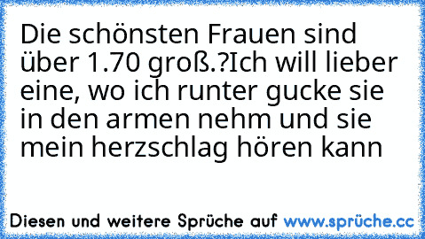 Die schönsten Frauen sind über 1.70 groß.?
Ich will lieber eine, wo ich runter gucke sie in den armen nehm und sie mein herzschlag hören kann